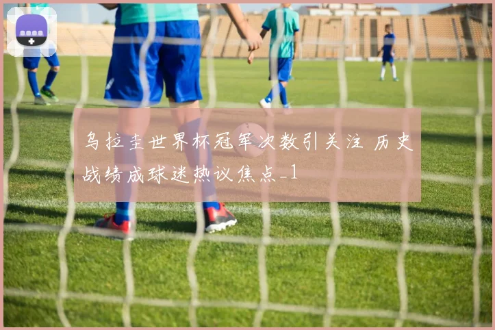 乌拉圭世界杯冠军次数引关注 历史战绩成球迷热议焦点_1