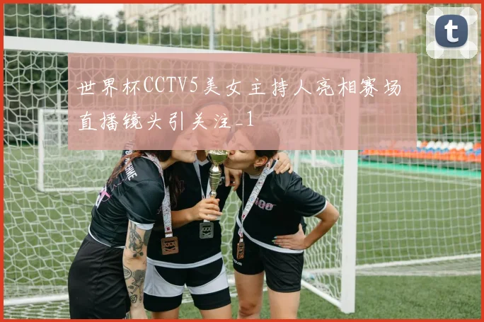 世界杯CCTV5美女主持人亮相赛场 直播镜头引关注_1