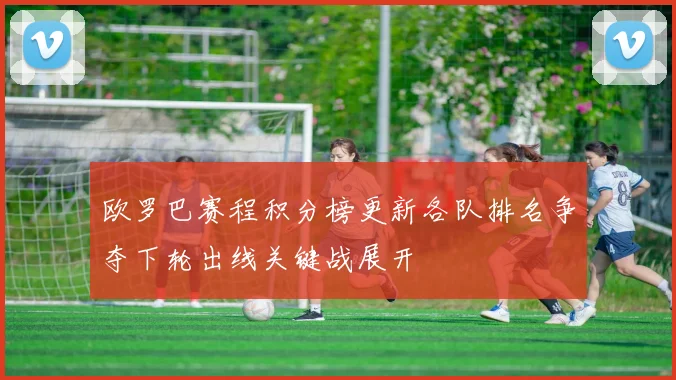 欧罗巴赛程积分榜更新各队排名争夺下轮出线关键战展开