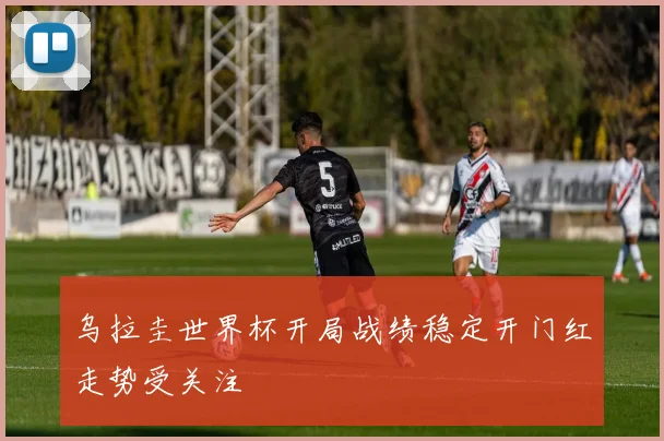 乌拉圭世界杯开局战绩稳定开门红走势受关注
