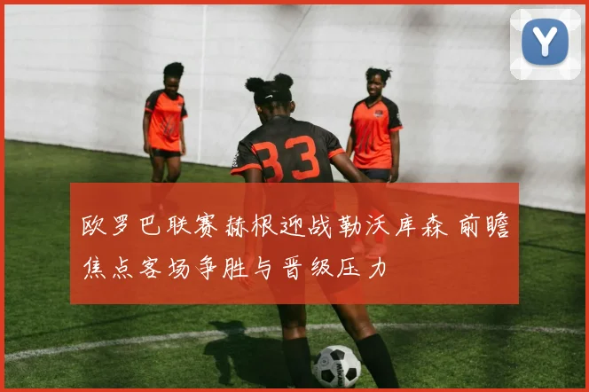 欧罗巴联赛赫根迎战勒沃库森 前瞻焦点客场争胜与晋级压力