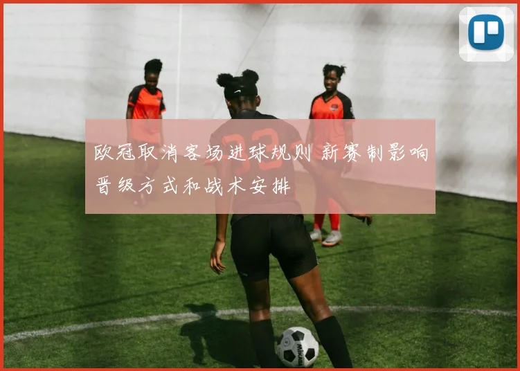 欧冠取消客场进球规则 新赛制影响晋级方式和战术安排