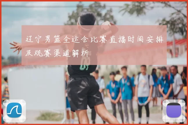 辽宁男篮全运会比赛直播时间安排及观赛渠道解析