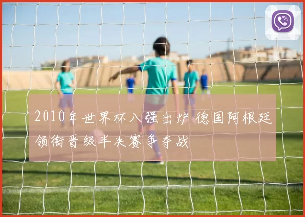 2010年世界杯八强出炉 德国阿根廷领衔晋级半决赛争夺战