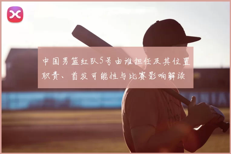中国男篮红队5号由谁担任及其位置职责、首发可能性与比赛影响解读