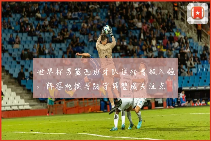 世界杯男篮西班牙队逆转晋级八强，阵容轮换与防守调整成关注点