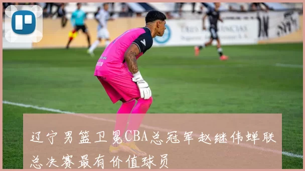 辽宁男篮卫冕CBA总冠军赵继伟蝉联总决赛最有价值球员