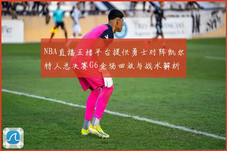 NBA直播五楼平台提供勇士对阵凯尔特人总决赛G6全场回放与战术解析