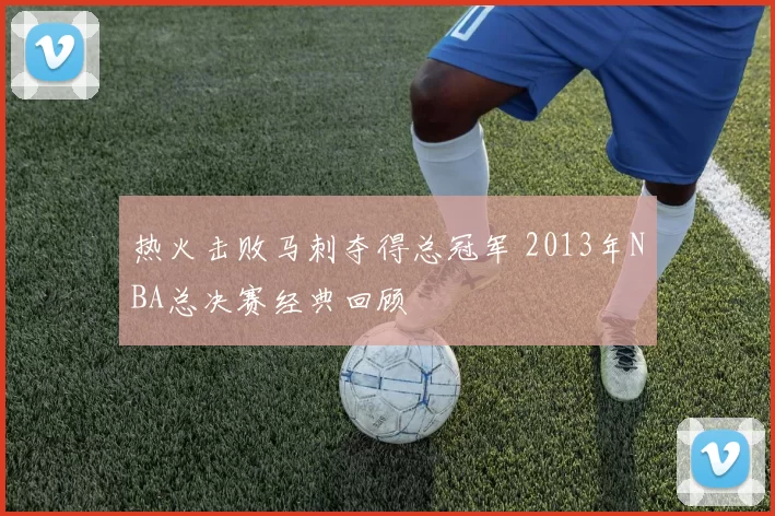 热火击败马刺夺得总冠军 2013年NBA总决赛经典回顾