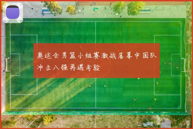 奥运会男篮小组赛激战落幕中国队冲击八强再遇考验