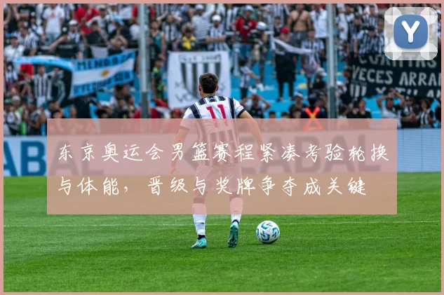 东京奥运会男篮赛程紧凑考验轮换与体能，晋级与奖牌争夺成关键