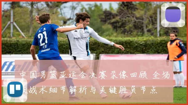 中国男篮亚运会决赛录像回顾 全场技战术细节解析与关键胜负节点