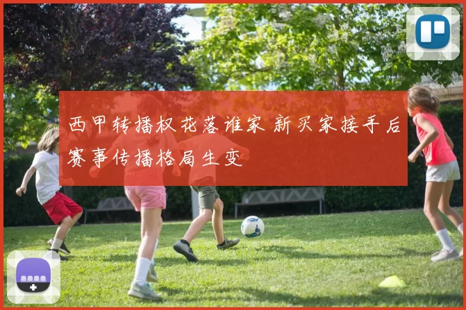 西甲转播权花落谁家 新买家接手后赛事传播格局生变