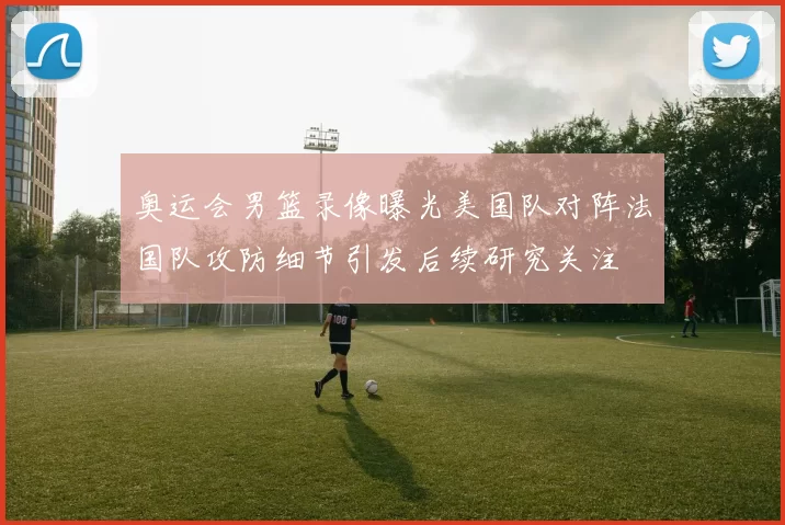 奥运会男篮录像曝光美国队对阵法国队攻防细节引发后续研究关注