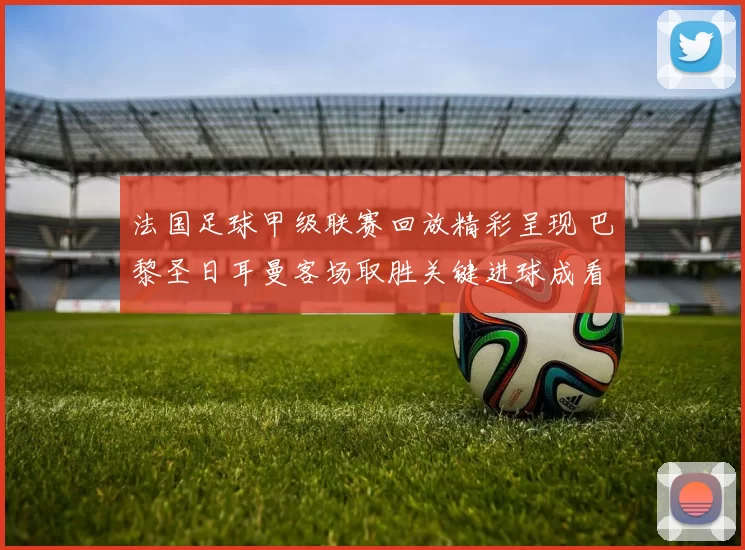法国足球甲级联赛回放精彩呈现 巴黎圣日耳曼客场取胜关键进球成看点