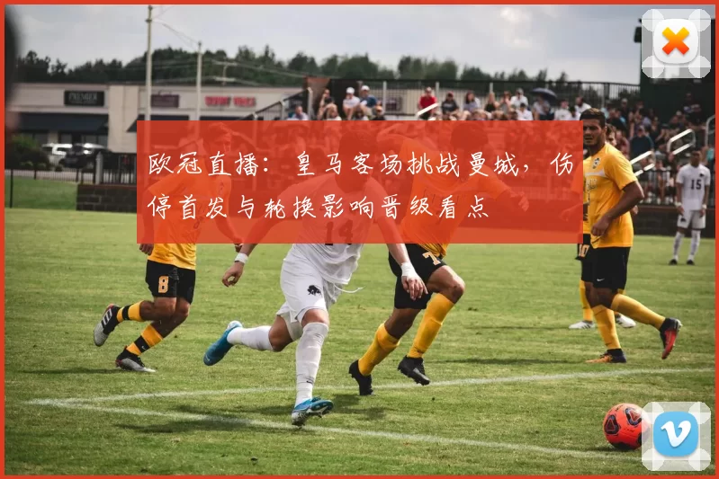 欧冠直播：皇马客场挑战曼城，伤停首发与轮换影响晋级看点