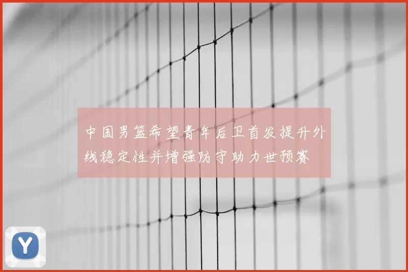 中国男篮希望青年后卫首发提升外线稳定性并增强防守助力世预赛
