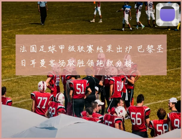 法国足球甲级联赛结果出炉 巴黎圣日耳曼客场取胜领跑积分榜