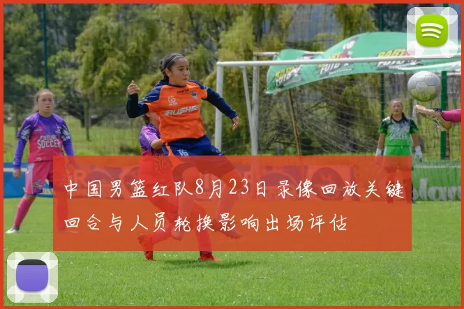 中国男篮红队8月23日录像回放关键回合与人员轮换影响出场评估