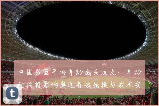 中国男篮平均年龄成关注点,年龄结构将影响奥运备战轮换与战术安排