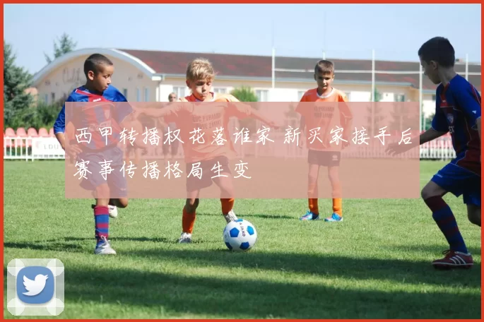 西甲转播权花落谁家 新买家接手后赛事传播格局生变