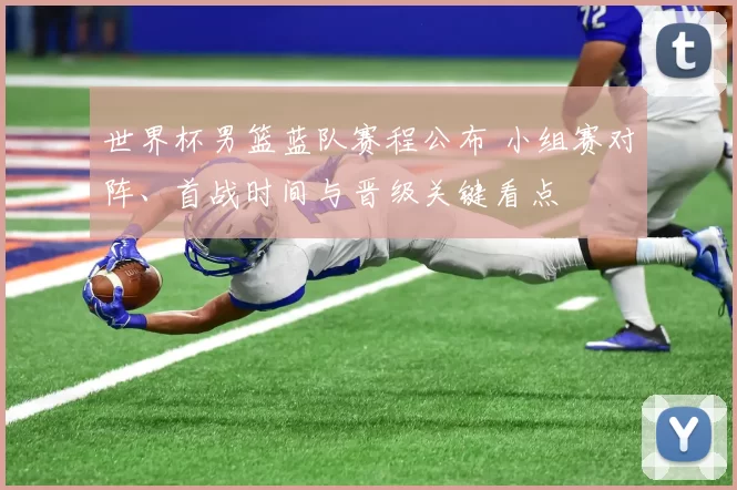 世界杯男篮蓝队赛程公布 小组赛对阵、首战时间与晋级关键看点