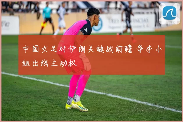 中国女足对伊朗关键战前瞻 争夺小组出线主动权