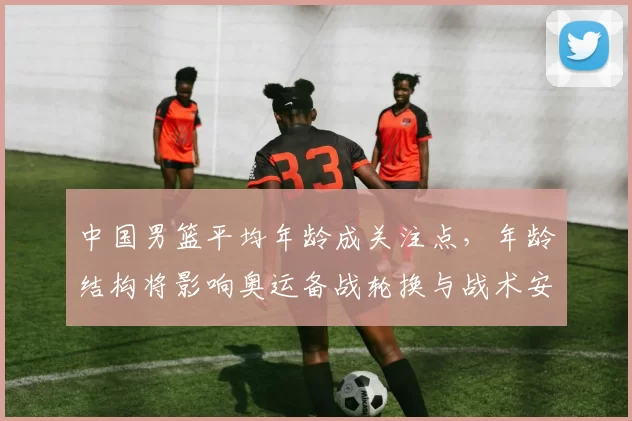 中国男篮平均年龄成关注点,年龄结构将影响奥运备战轮换与战术安排