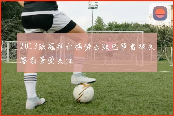 2013欧冠拜仁强势击败巴萨晋级决赛前景受关注
