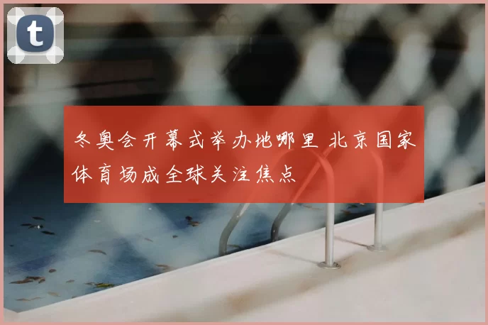 冬奥会开幕式举办地哪里 北京国家体育场成全球关注焦点