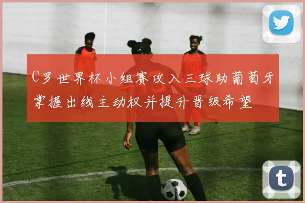 C罗世界杯小组赛攻入三球助葡萄牙掌握出线主动权并提升晋级希望