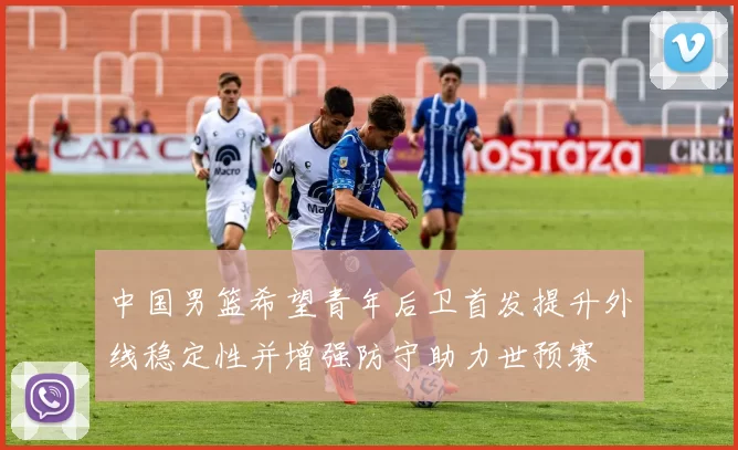 中国男篮希望青年后卫首发提升外线稳定性并增强防守助力世预赛