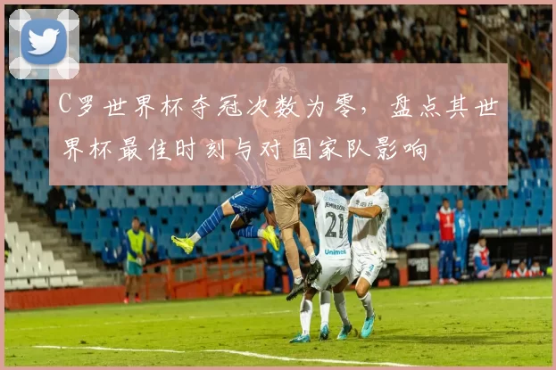 C罗世界杯夺冠次数为零，盘点其世界杯最佳时刻与对国家队影响