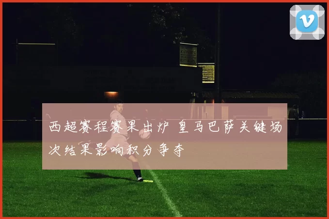 西超赛程赛果出炉 皇马巴萨关键场次结果影响积分争夺