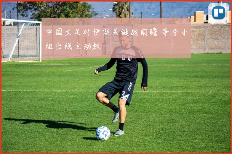 中国女足对伊朗关键战前瞻 争夺小组出线主动权