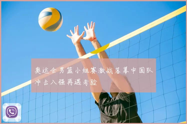 奥运会男篮小组赛激战落幕中国队冲击八强再遇考验