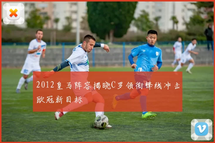 2012皇马阵容揭晓C罗领衔锋线冲击欧冠新目标