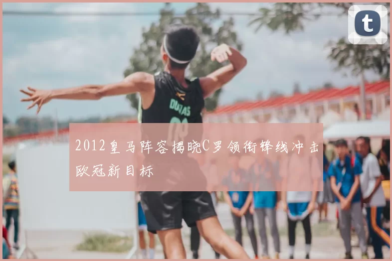 2012皇马阵容揭晓C罗领衔锋线冲击欧冠新目标